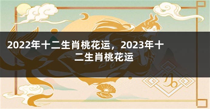 2022年十二生肖桃花运，2023年十二生肖桃花运