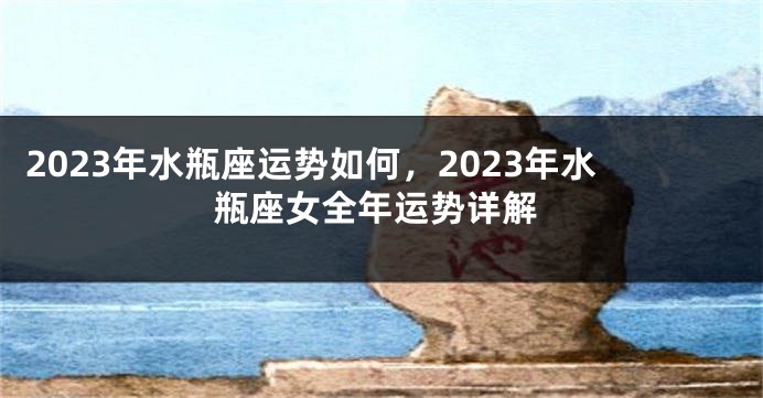 2023年水瓶座运势如何，2023年水瓶座女全年运势详解