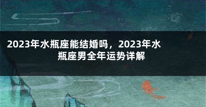 2023年水瓶座能结婚吗，2023年水瓶座男全年运势详解