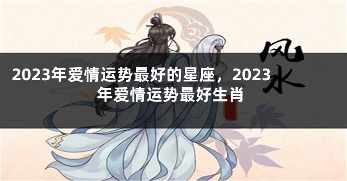 2023年爱情运势最好的星座，2023年爱情运势最好生肖