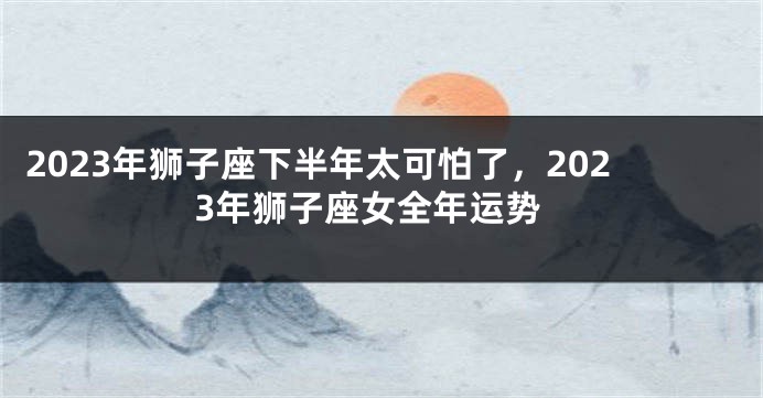 2023年狮子座下半年太可怕了，2023年狮子座女全年运势