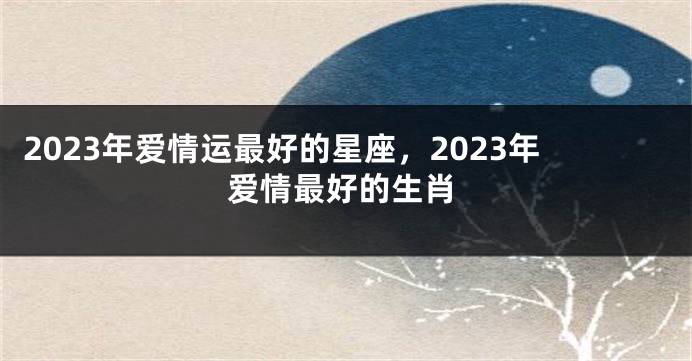 2023年爱情运最好的星座，2023年爱情最好的生肖