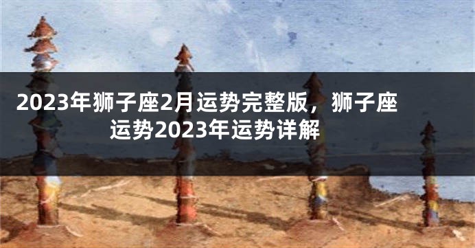 2023年狮子座2月运势完整版，狮子座运势2023年运势详解