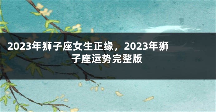 2023年狮子座女生正缘，2023年狮子座运势完整版