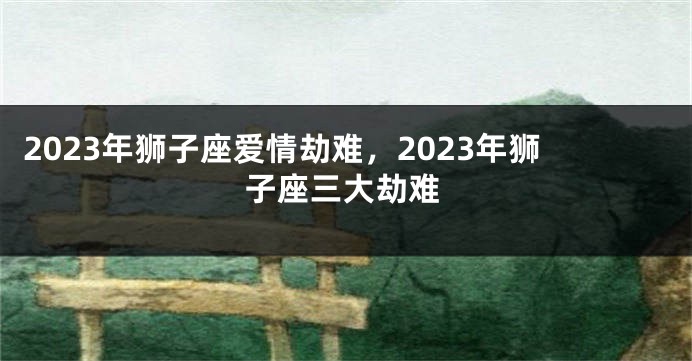 2023年狮子座爱情劫难，2023年狮子座三大劫难