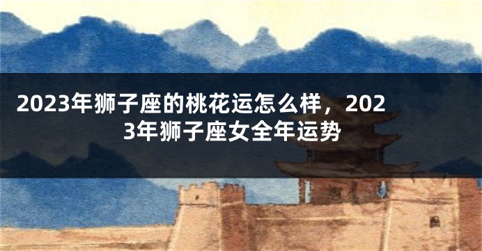 2023年狮子座的桃花运怎么样，2023年狮子座女全年运势