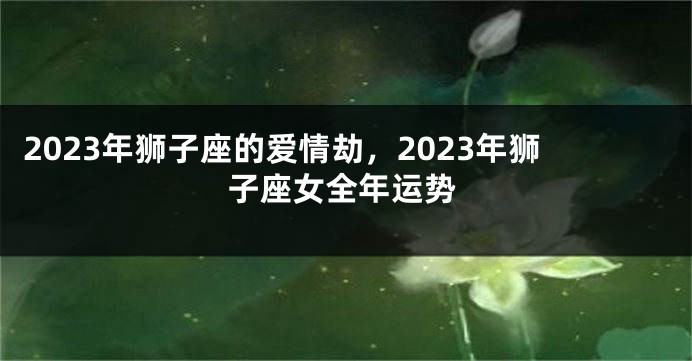 2023年狮子座的爱情劫，2023年狮子座女全年运势