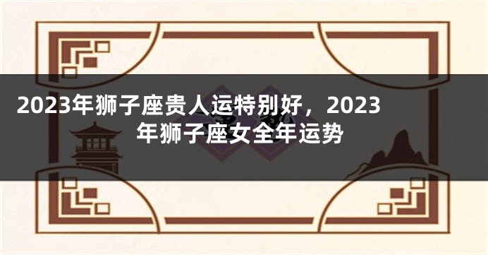 2023年狮子座贵人运特别好，2023年狮子座女全年运势