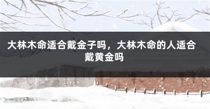 大林木命适合戴金子吗，大林木命的人适合戴黄金吗