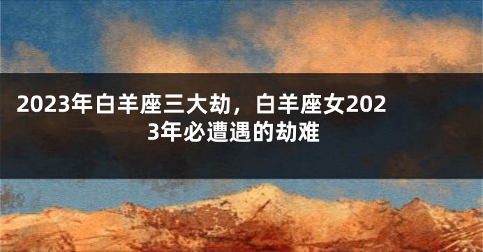 2023年白羊座三大劫，白羊座女2023年必遭遇的劫难