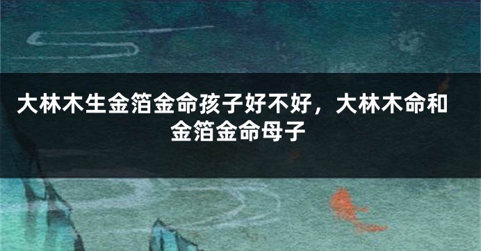 大林木生金箔金命孩子好不好，大林木命和金箔金命母子