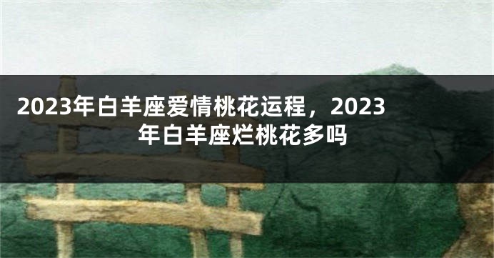 2023年白羊座爱情桃花运程，2023年白羊座烂桃花多吗