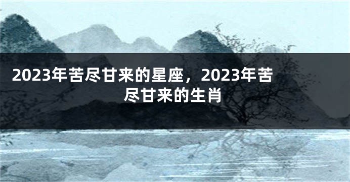 2023年苦尽甘来的星座，2023年苦尽甘来的生肖