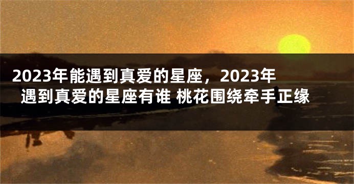 2023年能遇到真爱的星座，2023年遇到真爱的星座有谁 桃花围绕牵手正缘