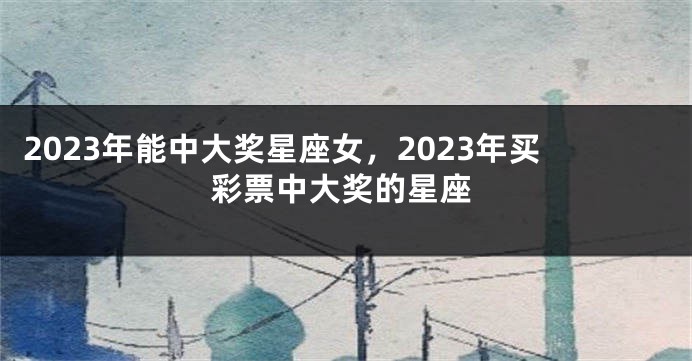 2023年能中大奖星座女，2023年买彩票中大奖的星座