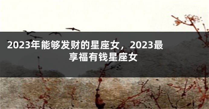 2023年能够发财的星座女，2023最享福有钱星座女