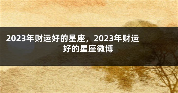 2023年财运好的星座，2023年财运好的星座微博