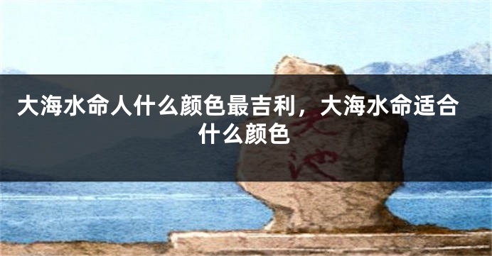 大海水命人什么颜色最吉利，大海水命适合什么颜色