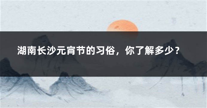 湖南长沙元宵节的习俗，你了解多少？