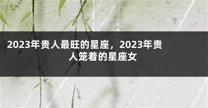 2023年贵人最旺的星座，2023年贵人笼着的星座女