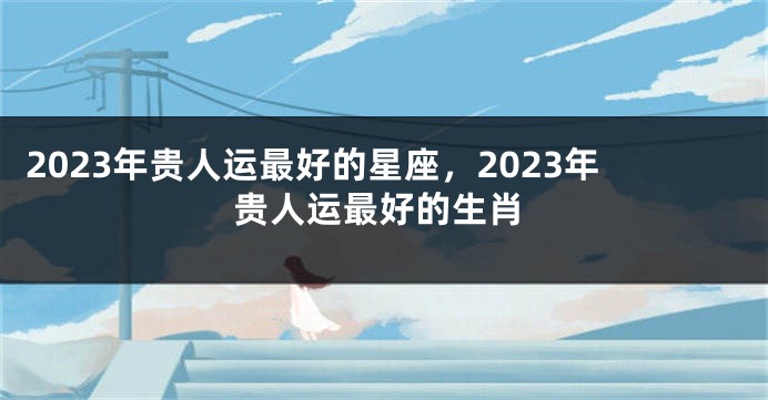 2023年贵人运最好的星座，2023年贵人运最好的生肖