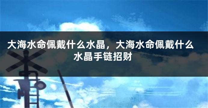 大海水命佩戴什么水晶，大海水命佩戴什么水晶手链招财