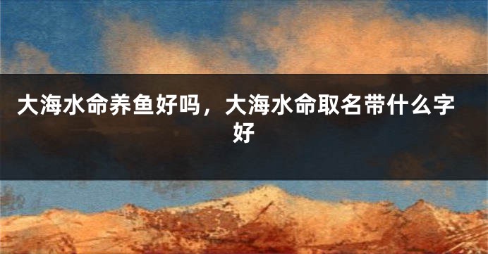 大海水命养鱼好吗，大海水命取名带什么字好