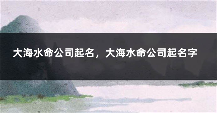 大海水命公司起名，大海水命公司起名字