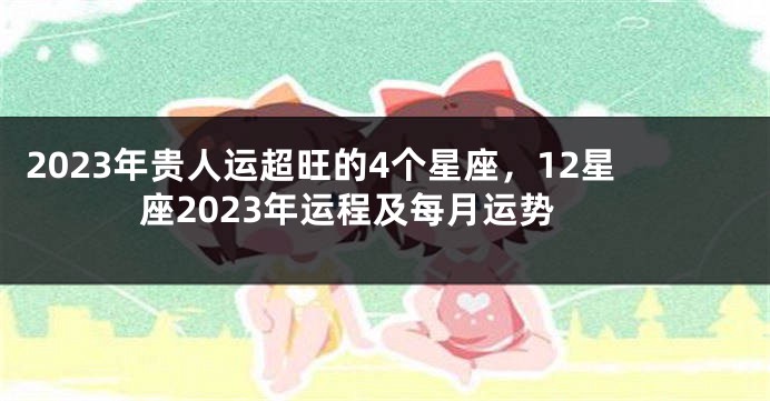 2023年贵人运超旺的4个星座，12星座2023年运程及每月运势