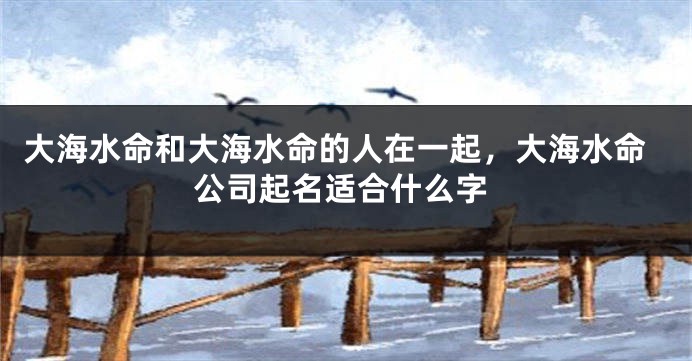 大海水命和大海水命的人在一起，大海水命公司起名适合什么字