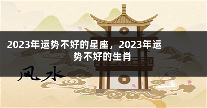 2023年运势不好的星座，2023年运势不好的生肖