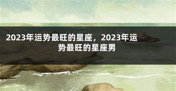 2023年运势最旺的星座，2023年运势最旺的星座男