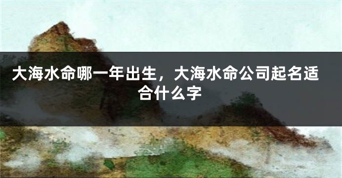 大海水命哪一年出生，大海水命公司起名适合什么字