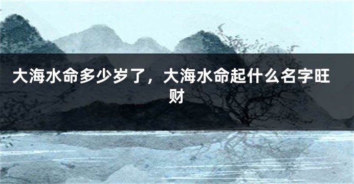 大海水命多少岁了，大海水命起什么名字旺财