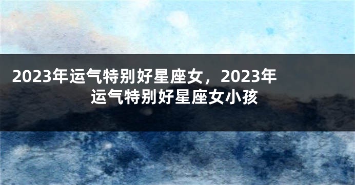 2023年运气特别好星座女，2023年运气特别好星座女小孩