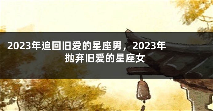 2023年追回旧爱的星座男，2023年抛弃旧爱的星座女