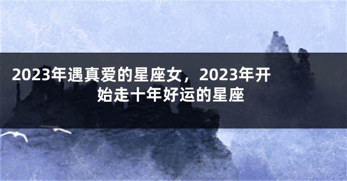 2023年遇真爱的星座女，2023年开始走十年好运的星座