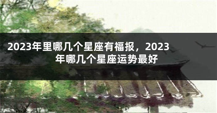 2023年里哪几个星座有福报，2023年哪几个星座运势最好