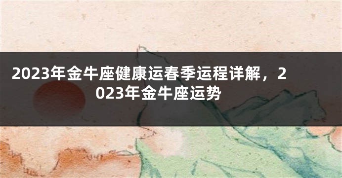 2023年金牛座健康运春季运程详解，2023年金牛座运势