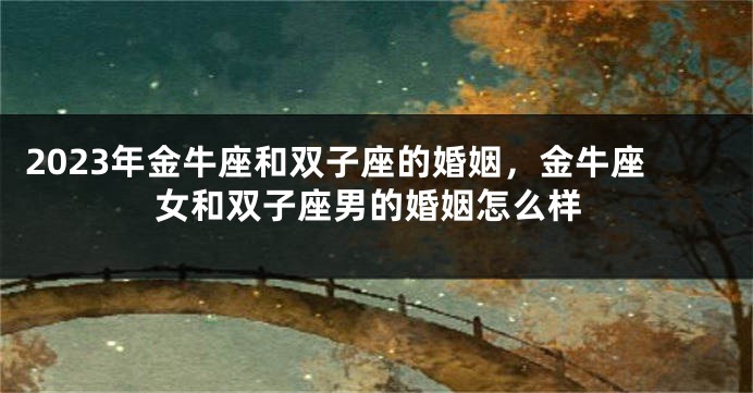 2023年金牛座和双子座的婚姻，金牛座女和双子座男的婚姻怎么样