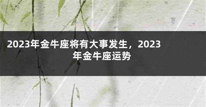 2023年金牛座将有大事发生，2023年金牛座运势