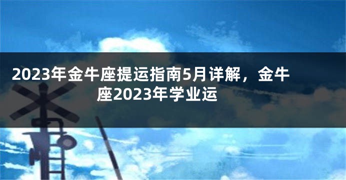 2023年金牛座提运指南5月详解，金牛座2023年学业运