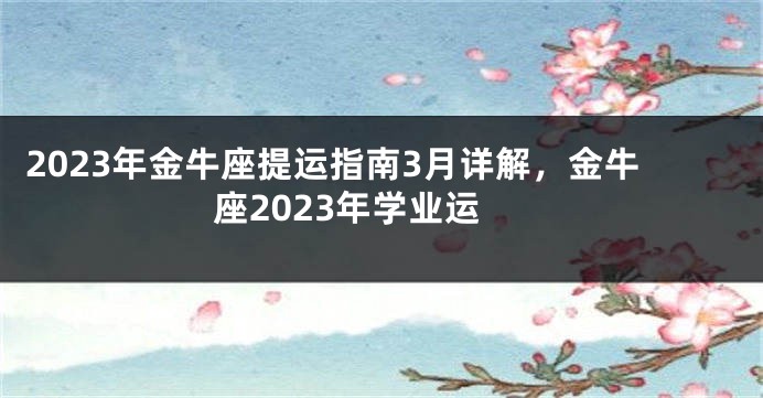 2023年金牛座提运指南3月详解，金牛座2023年学业运