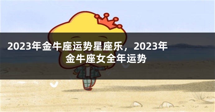 2023年金牛座运势星座乐，2023年金牛座女全年运势