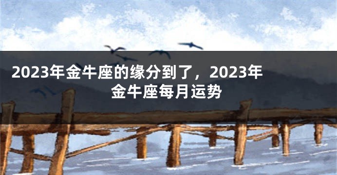 2023年金牛座的缘分到了，2023年金牛座每月运势