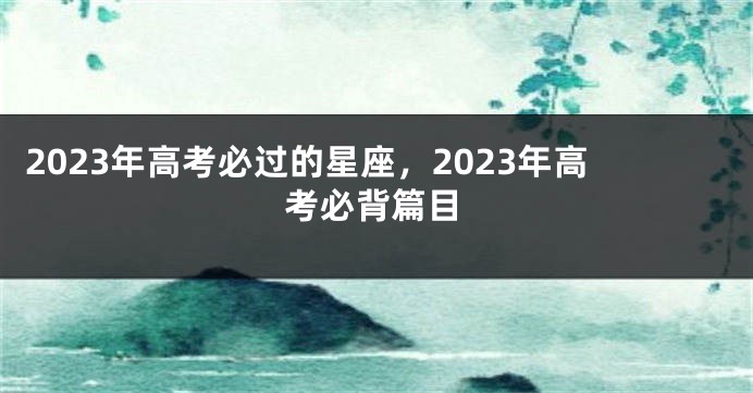 2023年高考必过的星座，2023年高考必背篇目