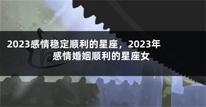 2023感情稳定顺利的星座，2023年感情婚姻顺利的星座女