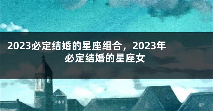 2023必定结婚的星座组合，2023年必定结婚的星座女