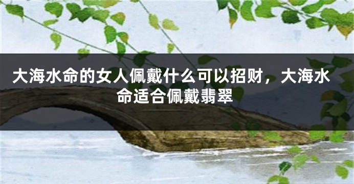 大海水命的女人佩戴什么可以招财，大海水命适合佩戴翡翠