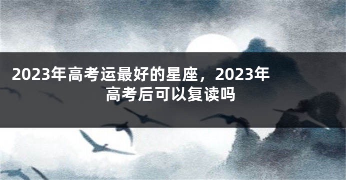 2023年高考运最好的星座，2023年高考后可以复读吗